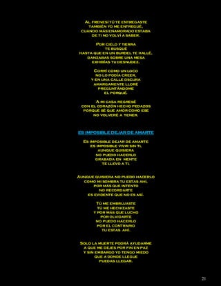 Al frenesí tú te entregaste
    también yo me entregué,
 cuando más enamorado estaba
     de ti no volví a saber.

       Por cielo y tierra
           te busqué
hasta que en un burdel te hallé,
   danzabas sobre una mesa
     exhibías tu desnudez.

      Corrí como un loco
       no lo podía creer,
     y en una calle oscura
      amargamente lloré
        preguntándome
           el porqué.

       A mi casa regresé
 con el corazón hecho pedazos
  porque sé que amor como ese
      no volveré a tener.



ES IMPOSIBLE DEJAR DE AMARTE

  Es imposible dejar de amarte
      es imposible vivir sin ti,
          aunque quisiera
        no puedo hacerlo
        grabada en mente
            te llevo a ti.


Aunque quisiera no puedo hacerlo
  como mi sombra tu estas ahí,
      por más que intento
         no recordarte
    es evidente que no es así.

       Tú me embrujaste
        tú me hechizaste
      y por más que lucho
         por olvidarte
       no puedo hacerlo
        por el contrario
          tu estas ahí.


 Solo la muerte podrá ayudarme
  a que me dejes por fin en paz
  y sin embargo yo tengo miedo
        que a donde llegue
          puedas llegar.



                                   21
 