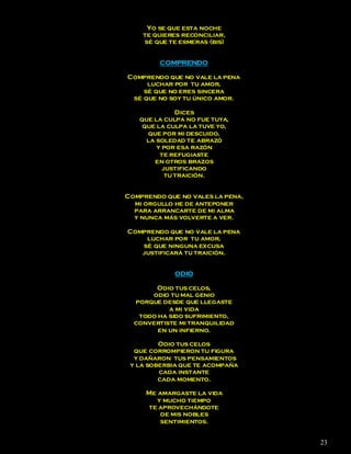 Yo se que esta noche
    te quieres reconciliar,
    sé que te esmeras (bis)


         COMPRENDO

Comprendo que no vale la pena
     luchar por tu amor,
    sé que no eres sincera
 sé que no soy tu único amor.

              Dices
   que la culpa no fue tuya,
    que la culpa la tuve yo,
     que por mi descuido,
     la soledad te abrazó
        y por esa razón
         te refugiaste
       en otros brazos
          justificando
           tu traición.


Comprendo que no vales la pena,
  mi orgullo he de anteponer
  para arrancarte de mi alma
  y nunca más volverte a ver.

Comprendo que no vale la pena
    luchar por tu amor,
   sé que ninguna excusa
   justificará tu traición.


             ODIO

       Odio tus celos,
      odio tu mal genio
  porque desde que llegaste
           a mi vida
   todo ha sido sufrimiento,
  convertiste mi tranquilidad
        en un infierno.

         Odio tus celos
  que corrompieron tu figura
  y dañaron tus pensamientos
 y la soberbia que te acompaña
         cada instante
         cada momento.

     Me amargaste la vida
        y mucho tiempo
     te aprovechándote
         de mis nobles
         sentimientos.


                                  23
 