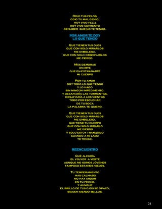 Odio tus celos,
      odio tu mal genio,
        hoy vivo feliz
      hoy vivo contento
  de saber que no te tengo.

     POR AMOR TE DOY
      LO QUE TENGO

    Que tienen tus ojos
   que con solo mirarlos
       me embeleso,
 que con solo observarlos
         me pierdo.

       Más demoras
          en irte
     que en extrañarte
         mi cuerpo

         Por tu amor
    doy todo lo que tengo
          y lo hago
   sin ningún impedimento,
 y desafiaría las tormentas,
   desafiaría a los vientos
      todo por escuchar
          de tu boca
    la palabra te quiero.

     Que tienen tus ojos
   que con solo mirarlos
        me embeleso,
     que tiene tu cuerpo
    que con solo mirarlo
          me pierdo
   y solo estoy tranquilo
      cuando a mi lado
          te tengo.


       REENCUENTRO

        Qué alegría
     el volver a verte
  aunque no somos jóvenes
  tampoco estamos viejos.

       Tu temperamento
         has calmado
         no hay ardor
         en tu pecho,
           y aunque
el brillo de tus ojos se opacó,
     siguen siendo bellos.



                                  24
 