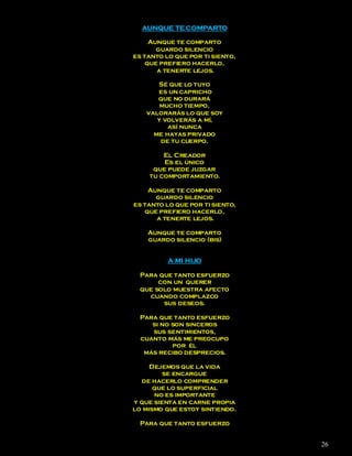 AUNQUE TE COMPARTO

     Aunque te comparto
       guardo silencio
es tanto lo que por ti siento,
    que prefiero hacerlo,
       a tenerte lejos.

      Sé que lo tuyo
      es un capricho
      que no durará
       mucho tiempo,
   valorarás lo que soy
      y volverás a mí,
         así nunca
     me hayas privado
       de tu cuerpo.

        El Creador
        Es el único
     que puede juzgar
    tu comportamiento.

    Aunque te comparto
      guardo silencio
es tanto lo que por ti siento,
   que prefiero hacerlo,
      a tenerte lejos.

    Aunque te comparto
    guardo silencio (bis)


          A MI HIJO

  Para que tanto esfuerzo
       con un querer
  que solo muestra afecto
    cuando complazco
        sus deseos.

  Para que tanto esfuerzo
     si no son sinceros
     sus sentimientos,
  cuanto más me preocupo
           por él
   más recibo desprecios.

     Dejemos que la vida
         se encargue
  de hacerlo comprender
      que lo superficial
      no es importante
y que sienta en carne propia
lo mismo que estoy sintiendo.

  Para que tanto esfuerzo


                                 26
 