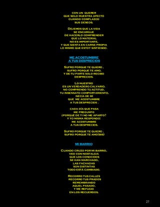 con un querer
  que solo muestra afecto
    cuando complazco
        sus deseos.

     Dejemos que la vida
         se encargue
  de hacerlo comprender
       que lo material
      no es importante,
y que sienta en carne propia
lo mismo que estoy sintiendo.


     ME ACOSTUMBRE
     A TUS DESPRECIOS

  Sufro porque te quiero ,
     sufro porque te amo,
  y de tu parte solo recibo
         desprecios.

          Lo nuestro
 es un verdadero calvario,
  no comprendo tu actitud,
tu insensato comportamiento,
           necia de mí
     que me acostumbre
       a tus desprecios .

     cada día que pasa
       me pregunto
¿porqué de ti no me aparto?
   y yo misma respondo:
      me acostumbre
     a tus desprecios.

  Sufro porque te quiero ,
  sufro porque te amo(bis)


         MI BARRIO

Cuando cruzo por mi barrio,
    veo con nostalgia
    que los conocidos
    se han marchado,
      las fachadas
      son distintas
   todo está cambiado.

    Recorro tus calles
    recorro tus prados
       remembrando
       aquel pasado,
        y me refugio
     en los recuerdos.


                                27
 