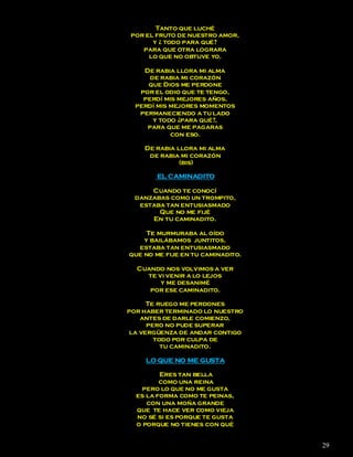 Tanto que luché
 por el fruto de nuestro amor,
       y ¿ todo para qué?
    para que otra lograra
      lo que no obtuve yo.

    De rabia llora mi alma
      de rabia mi corazón
     que Dios me perdone
   por el odio que te tengo,
    perdí mis mejores años,
  perdí mis mejores momentos
   permaneciendo a tu lado
       y todo ¿para qué?,
     para que me pagaras
            con eso.

    De rabia llora mi alma
     de rabia mi corazón
              (bis)

        EL CAMINADITO

      Cuando te conocí
  danzabas como un trompito,
   estaba tan entusiasmado
        Que no me fijé
      En tu caminadito.

     Te murmuraba al oído
    y bailábamos juntitos,
  estaba tan entusiasmado
que no me fije en tu caminadito.

  Cuando nos volvimos a ver
    te vi venir a lo lejos
        y me desanimé
     por ese caminadito.

      Te ruego me perdones
por haber terminado lo nuestro
    antes de darle comienzo,
      pero no pude superar
 la vergüenza de andar contigo
        todo por culpa de
          tu caminadito.

     LO QUE NO ME GUSTA

         Eres tan bella
         como una reina
    pero lo que no me gusta
  es la forma como te peinas,
     con una moña grande
  que te hace ver como vieja
  no sé si es porque te gusta
  o porque no tienes con qué


                                   29
 