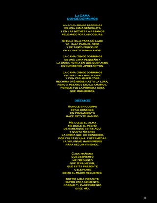 LA CAMA
      DONDE DORMIMOS

   La cama donde dormimos
     es una cama sencillita
  y en las noches la pasamos
   peleando por las cobijas.

   Si ella hala para un lado
     yo halo para el otro
      y de tanto forcejeo
   en el suelo terminamos.

    La cama donde dormimos
     es una cama pequeñita
la única forma en que quepamos
   es durmiendo apretaditos.

    La cama donde dormimos
     es una cama bulliciosa
      y con cualquier cosa
rechina oyéndose hasta la luna,
 pero a pesar de eso la amamos,
   porque fue la primera cosa
         que adquirimos.


          DISTANTE

      Aunque en cuerpo
       estas conmigo,
       en pensamiento
     hace rato te has ido.

        Me duele el alma
       me duele el pecho
    de saber que estás aquí
        y que ya no eres
   la misma que he conocido,
 por culpa de una enfermedad
    la voluntad has perdido
     para seguir viviendo.


        Cada mañana
        que despierto
        me pregunto
      que será mejor,
     que estés presente
         o llevarte
   como el mejor recuerdo.

     Sufro cada instante
     sufro cada momento,
    porque tu padecimiento
          es el mío,


                                  31
 
