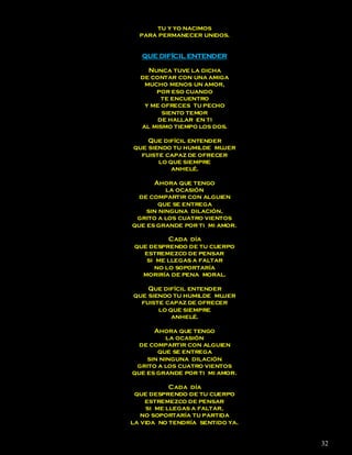 tu y yo nacimos
  para permanecer unidos.


   QUE DIFÍCIL ENTENDER

    Nunca tuve la dicha
  de contar con una amiga
   mucho menos un amor,
      por eso cuando
        te encuentro
   y me ofreces tu pecho
        siento temor
       de hallar en ti
  al mismo tiempo los dos.

    Que difícil entender
que siendo tu humilde mujer
  fuiste capaz de ofrecer
       lo que siempre
           anhelé.

      Ahora que tengo
          la ocasión
  de compartir con alguien
       que se entrega
    sin ninguna dilación,
 grito a los cuatro vientos
que es grande por ti mi amor.

          Cada día
 que desprendo de tu cuerpo
   estremezco de pensar
    si me llegas a faltar
      no lo soportaría
   moriría de pena moral.

    Que difícil entender
que siendo tu humilde mujer
  fuiste capaz de ofrecer
       lo que siempre
           anhelé.

      Ahora que tengo
          la ocasión
  de compartir con alguien
       que se entrega
    sin ninguna dilación
 grito a los cuatro vientos
que es grande por ti mi amor.

            Cada día
 que desprendo de tu cuerpo
    estremezco de pensar
     si me llegas a faltar,
   no soportaría tu partida
la vida no tendría sentido ya.


                                 32
 