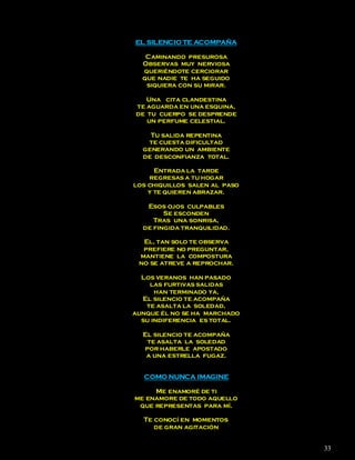 EL SILENCIO TE ACOMPAÑA

   Caminando presurosa
  Observas muy nerviosa
  queriéndote cerciorar
  que nadie te ha seguido
   siquiera con su mirar.

   Una cita clandestina
te aguarda en una esquina,
de tu cuerpo se desprende
   un perfume celestial.

    Tu salida repentina
   te cuesta dificultad
  generando un ambiente
  de desconfianza total.

      Entrada la tarde
    regresas a tu hogar
los chiquillos salen al paso
    y te quieren abrazar.

   Esos ojos culpables
        Se esconden
     Tras una sonrisa,
  de fingida tranquilidad.

  El, tan solo te observa
  prefiere no preguntar,
 mantiene la compostura
 no se atreve a reprochar.

  Los veranos han pasado
    las furtivas salidas
      han terminado ya,
  El silencio te acompaña
   te asalta la soledad,
aunque él no se ha marchado
  su indiferencia es total.

  El silencio te acompaña
   te asalta la soledad
  por haberle apostado
   a una estrella fugaz.


  COMO NUNCA IMAGINE

     Me enamoré de ti
me enamore de todo aquello
 que representas para mí.

  Te conocí en momentos
     de gran agitación


                               33
 