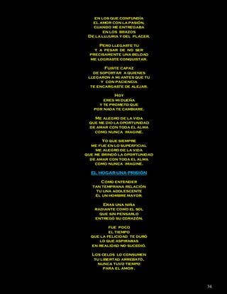 en los que confundía
   el amor con la pasión,
   cuando me entregaba
       en los brazos
 De la lujuria y del placer.

      Pero llegaste tu
    y a pesar de no ser
  precisamente una beldad
  me lograste conquistar.

         Fuiste capaz
   de soportar a quienes
 llegaron a mi antes que tu
       y con paciencia
  te encargaste de alejar.

            Hoy
       eres mi dueña
     y te prometo que
   por nada te cambiare.

   Me alegro de la vida
 que me dio la oportunidad
 de amar con toda el alma
   como nunca imaginé.

       Yo que siempre
  me fije en lo superficial
    me alegro de la vida
que me brindó la oportunidad
  de amar con toda el alma
    como nunca imaginé.

  EL HOGAR UNA PRISIÓN

       Como entender
   tan temprana relación
     tu una adolescente
    él un hombre mayor.

       Eras una niña
    radiante como el sol
      que sin pensarlo
    entregó su corazón.

          fue poco
          el tiempo
  que la felicidad te duró
     lo que aspirabas
  en realidad no sucedió.

  Los celos lo consumen
   tu libertad arrebató,
    nunca tuvo tiempo
       para el amor .



                               34
 