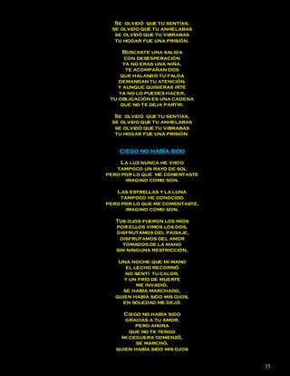 Se olvidó que tu sentías,
  se olvido que tu anhelabas
   se olvidó que tu vibrabas
   tu hogar fue una prisión.

      Buscaste una salida
      con desesperación
      ya no eras una niña,
       te acompañan dos
     que halando tu falda
    demandan tu atención.
    y aunque quisieras irte
    ya no lo puedes hacer,
 tu obligación es una cadena
     que no te deja partir.

   Se olvidó que tu sentías,
  se olvido que tu anhelabas
   se olvidó que tu vibrabas
   tu hogar fue una prisión.


    CIEGO NO HABÍA SIDO

    La luz nunca he visto
   tampoco un rayo de sol
pero por lo que me comentaste
      imagino como son.

   Las estrellas y la luna
    tampoco he conocido
pero por lo que me comentaste,
      imagino como son.

   Tus ojos fueron los míos
   por ellos vimos los dos,
   disfrutamos del paisaje,
    disfrutamos del amor
     tomados de la mano
   sin ninguna restricción.

    Una noche que mi mano
       el lecho recorrió
       no sentí tu calor,
      y un frío de muerte
           me invadió,
      se había marchado,
   quien había sido mis ojos,
     en soledad me dejó.

      Ciego no había sido
      gracias a tu amor,
          pero ahora
        que no te tengo
     mi ceguera comenzó,
          se marchó,
   quien había sido mis ojos


                                 35
 