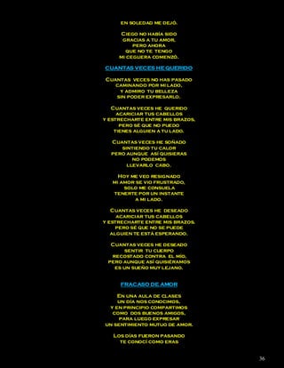 en soledad me dejó.

      Ciego no había sido
      gracias a tu amor,
          pero ahora
       que no te tengo
     mi ceguera comenzó.

CUANTAS VECES HE QUERIDO

Cuantas veces no has pasado
   caminando por mi lado,
    y admiro tu belleza
   sin poder expresarlo.

   Cuantas veces he querido
     acariciar tus cabellos
y estrecharte entre mis brazos,
      pero sé que no puedo
    tienes alguien a tu lado.

  Cuantas veces he soñado
     sintiendo tu calor
  pero aunque así quisieras
         no podemos
       llevarlo cabo.

     Hoy me veo resignado
   mi amor se vio frustrado,
       solo me consuela
   tenerte por un instante
          a mi lado.

   Cuantas veces he deseado
     acariciar tus cabellos
y estrecharte entre mis brazos.
     pero sé que no se puede
   alguien te está esperando.

  Cuantas veces he deseado
       sentir tu cuerpo
  recostado contra el mío,
 pero aunque así quisiéramos
   es un sueño muy lejano.


     FRACASO DE AMOR

    En una aula de clases
    un día nos conocimos,
 y en principio compartimos
  como dos buenos amigos,
     para luego expresar
un sentimiento mutuo de amor.

   Los días fueron pasando
     te conocí como eras


                                  36
 