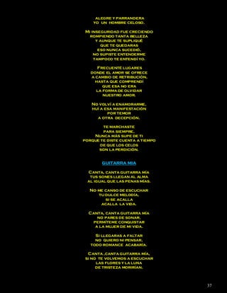 alegre y parrandera
    yo un hombre celoso.

 Mi inseguridad fue creciendo
   rompiendo tanta belleza
      y aunque te supliqué
         que te quedaras
       eso nunca sucedió,
     no supiste entenderme
     tampoco te entendí yo.

      Frecuenté lugares
   donde el amor se ofrece
   a cambio de retribución,
    hasta que comprendí
        que esa no era
     la forma de olvidar
        nuestro amor.

   No volví a enamorarme,
   huí a esa manifestación
          por temor
     a otra decepción.

        te marchaste
        para siempre,
    Nunca más supe de ti
porque te diste cuenta a tiempo
      de que los celos
      son la perdición.


        GUITARRA MIA

  Canta, canta guitarra mía
   tus sones llegan al alma
  al igual que las penas mías.

  No me canso de escuchar
     tu dulce melodía,
        si se acalla
      acalla la vida.

  Canta, canta guitarra mía
      no pares de sonar,
    permíteme conquistar
     a la mujer de mi vida.

     Si llegaras a faltar
     no quiero ni pensar,
   todo romance acabaría.

  Canta ,canta guitarra mía,
 si no te volvemos a escuchar
      las flores y la luna
      de tristeza morirían.



                                  37
 