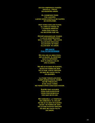 de esa inspirada pasión
       nació el fruto
      de nuestro amor.

      Al comienzo todo
         fue alegría
luego como castillo de naipes
        se derrumbó.

   Hoy vives con los tuyos
     el crió lo tengo yo
      y aunque insistes
      para que vuelva
     he decidido que no.

  Oportunidades he tenido
    y las he despreciado
  sola vivo para mis hijos
     ellos son mis ojos
      ellos son mi todo
     ellos son mi amor.

        ME HACE
     FALTA UN QUERER

   Mi vida no ha sido fácil
   así lo quiso el destino
       que ha impedido
     que florezca en mi
         una ilusión .

  No sé si ha sido mi suerte,
    quizá mi forma de ser
   de lo que estoy segura
    es que me hace falta
         un querer.

    La paso todos los días
   cumpliendo con el deber
       no me preocupa
       si se hace tarde
no tengo otra cosa que hacer.

     Sueño que alguien
     posa sus ojos en mí
     pero por desdicha
      veo que no es así.

  Me embarga la tristeza
   me embarga el dolor
  no sé si ha sido mi suerte
   quizá mi forma de ser
  de lo que si estoy segura
    es que me hace falta
           un amor.




                                39
 