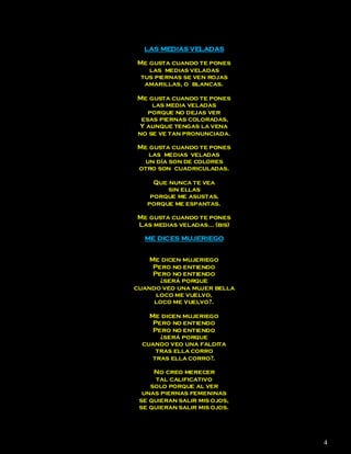 LAS MEDIAS VELADAS

Me gusta cuando te pones
   las medias veladas
 tus piernas se ven rojas
  amarillas, o blancas.

Me gusta cuando te pones
    las media veladas
   porque no dejas ver
 esas piernas coloradas,
Y aunque tengas la vena
no se ve tan pronunciada.

Me gusta cuando te pones
   las medias veladas
  un día son de colores
otro son cuadriculadas.

     Que nunca te vea
         sin ellas
    porque me asustas,
   porque me espantas.

Me gusta cuando te pones
Las medias veladas… (bis)

  ME DICES MUJERIEGO


    Me dicen mujeriego
     Pero no entiendo
     Pero no entiendo
       ¿será porque
cuando veo una mujer bella
      loco me vuelvo,
     loco me vuelvo?.

    Me dicen mujeriego
     Pero no entiendo
     Pero no entiendo
       ¿será porque
  cuando veo una faldita
      tras ella corro
     tras ella corro?.

     No creo merecer
      tal calificativo
    solo porque al ver
  unas piernas femeninas
 se quieran salir mis ojos,
 se quieran salir mis ojos.




                              4
 