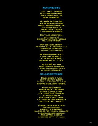 INCOMPRENDIDO

     Cual caballo brioso
     que corre infatigable
     por laderas y valles
       así me consideré .

      No había nada ni nadie
     que me impidiera correr
   tras el amor de una mujer.
        el vigor me permitía
       iniciar una aventura
      y culminarla también.

     Era tal mi desenfreno
        que nunca creí
  que me faltaran las fuerzas
      y el ánimo también.

     Por cosas del destino
 postrado en un lecho me hallé
     se fueron los amigos,
    las parrandas también.

    Me sentí incomprendido
     la soledad me abrazó,
      el tiempo se encargo
    que asimilara la lección.

       Me aferré a la vida
    como tabla de salvación
   y arrepentido de mis actos
      al cielo pedí perdón.

     NO LOGRO ENTENDER

      Dolor siente mi alma
    dolor siente mi cuerpo
  porque aunque tengo padre
  es como si estuviera muerto.

       No logro entender
    porque niega lo nuestro
     si todo el pueblo sabe
    que lo que digo es cierto,
         para su desdicha
    los dos nos parecemos ,
  y no es necesario demostrar
    que lo que digo es cierto.

     Cuando cruza por mi lado
         esquiva mi mirada
       como si tuviera miedo,
si acaso es por temor a reclamar
     lo que por derecho tengo,
        me gustaría decirle
    que puede estar tranquilo


                                   40
 