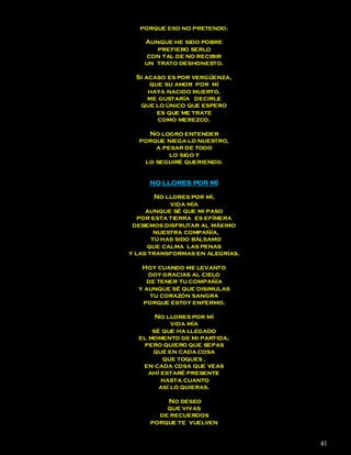 porque eso no pretendo.

    Aunque he sido pobre
       prefiero serlo
     con tal de no recibir
    un trato deshonesto.

 Si acaso es por vergüenza,
     que su amor por mí
     haya nacido muerto,
     me gustaría decirle
  que lo único que espero
       es que me trate
        como merezco.

    No logro entender
  porque niega lo nuestro,
      a pesar de todo
          lo sigo y
   lo seguiré queriendo.


     NO LLORES POR MÍ

        No llores por mí,
            vida mía
     aunque sé que mi paso
   por esta tierra es efímera
 debemos disfrutar al máximo
        nuestra compañía,
       tú has sido bálsamo
     que calma las penas
y las transformas en alegrías.

   Hoy cuando me levanto
     doy gracias al cielo
     de tener tu compañía
  y aunque sé que disimulas
      tu corazón sangra
    porque estoy enfermo.

       No llores por mí
            vida mía
      sé que ha llegado
  el momento de mi partida,
   pero quiero que sepas
      que en cada cosa
         que toques ,
   en cada cosa que veas
     ahí estaré presente
         hasta cuanto
        así lo quieras.

         No deseo
         que vivas
       de recuerdos
     porque te vuelven


                                 41
 
