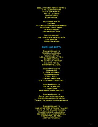 esclava de tus pensamientos,
      si te acuerdas de mi
      hazlo con alegría,
         así no lo creas
          es un lenitivo
          para tu vida.

         No llores por mí
             vida mía
 si te refugias en otros brazos
     no te sientas culpable,
         tienes derecho
        a rehacer tu vida.

        Ten por seguro
   que donde quiera que estés
          por siempre
        estaré contigo.


      QUIEN MÁS QUE TU

        Quien más que tu
      tienes la paciencia,
         para soportar
    los avatares de la vida,
         de reír cuando
     te invade la tristeza
         y llorar por el
      sufrimiento ajeno.

       Quien más que tu
          comprende
       a quien se siente
        incomprendido
          y vez la vida
       con tal sabiduría
   que todo sabio envidiaría.

       Quien más que tu
       que en un abrazo
          expresas el
    sentimiento más sincero.

         Quien más que tu
    Que a las equivocaciones
   encuentras una respuesta,
Y en vez de reprochar consuelas.


        Quien más que tu
que sin interés ofreces tu amor
 como la más grande riqueza,
  trascendiendo la barrera
 del egoísmo y la indiferencia,
      desprovista de toda
       actitud perversa.


                                   42
 