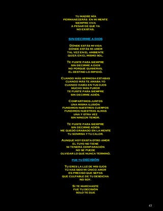 tu madre mía
 permanecerás en mi mente
        siempre viva
     a pesar de que ya
         no existas.


    SIN DECIRME A DIOS

    Dónde estás mi vida
    dónde estás mi amor
   tal vez en el ambiente
   quizá en el mismo sol.

   Te fuiste para siempre
     sin decirme a dios
    no porque quisieras,
    el destino lo impidió.

Cuando más hermosa estabas
  cuando más te amaba yo
  cuando había en tus ojos
     mucho más furor
   te fuiste para siempre
     sin decirme adiós.

    Compartimos juntos
      una misma ilusión
 fundimos nuestros cuerpos
  fundimos nuestras almas
        una y otra vez
      sin ningún temor.

    Te fuiste para siempre
      sin decirme adiós
me quedó grabado en la mente
    tu sonrisa y tu calor.

Aunque hoy exista otro amor
       el tuyo no tiene
   ni tendrá comparación
         no se puede
olvidar lo que nunca terminó.

      fue tu DECISIÓN

 Tu eres la luz de mis ojos
 tú has sido mi único amor
   es preciso que sepas
que culpable de tu desdicha
          no soy.

      Si te marchaste
      fue tu decisión
         solo te dije



                                43
 
