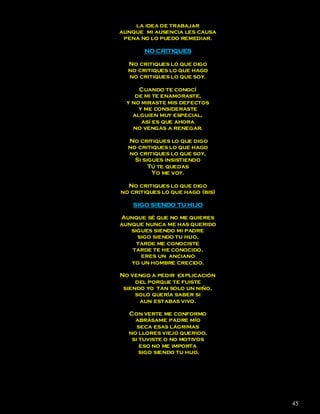 la idea de trabajar
aunque mi ausencia les causa
 pena no lo puedo remediar.

       NO CRITIQUES

  No critiques lo que digo
  no critiques lo que hago
  no critiques lo que soy.

      Cuando te conocí
     de mi te enamoraste,
  y no miraste mis defectos
      y me consideraste
    alguien muy especial,
       así es que ahora
    no vengas a renegar.

  No critiques lo que digo
  no critiques lo que hago
  no critiques lo que soy,
    Si sigues insistiendo
         Tú te quedas
          Yo me voy.

  No critiques lo que digo
no critiques lo que hago (bis)

    SIGO SIENDO TU HIJO

Aunque sé que no me quieres
aunque nunca me has querido
   sigues siendo mi padre
     sigo siendo tu hijo,
     tarde me conociste
   tarde te he conocido,
      eres un anciano
   yo un hombre crecido.

No vengo a pedir explicación
     del porque te fuiste
 siendo yo tan solo un niño,
     solo quería saber si
      aun estabas vivo.

  Con verte me conformo
    abrásame padre mío
     seca esas lágrimas
  no llores viejo querido,
   si tuviste o no motivos
      eso no me importa
      sigo siendo tu hijo.




                                 45
 