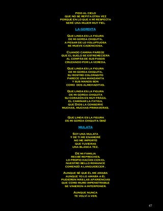 pido al cielo
  que no se repita otra vez
porque en lo que a mí respecta
   seré una mujer muy fiel

        LA GORDITA

    Que linda es la figura
    de mi gorda chiquita,
  a pesar de lo voluptuosa
    se mueve cadenciosa.

   Cuando camina parece
que el suelo se estremeciera
   al compás de sus pasos
  cruzando por la vereda.

   Que linda es la figura
    de mi gorda chiquita,
    su rostro coloradito
   parece una manzanita
       y sus manos son
   como dos almohaditas.

   Que linda es la figura
    de mi gorda chiquita
  su corazón es muy frágil
    el caminar la fatiga,
    que Dios la conserve
 muchas, muchas primaveras.


   Que linda es la figura
  de mi gorda chiquita (bis)

          MULATA

        Soy una mulata
      y de ti me enamoré
         no me importó
         que tuvieras
       una blanca tez.

        De mi familia
      recibí reproches,
   lo propio hacían con el
   nuestro bello romance
   comenzó a languidecer .

 Aunque sé que él me amaba
  aunque yo lo amaba a él
pudieron más las apariencias
que como muro impenetrable
  se vinieron a interponer.

       Aunque nunca
       te volví a ver,


                                 47
 