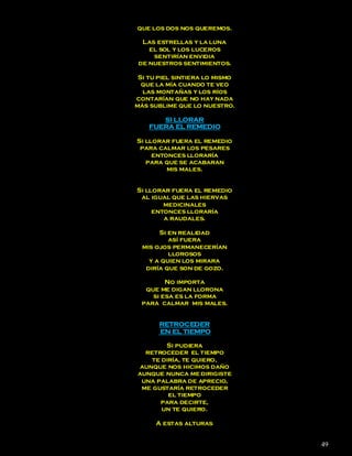 que los dos nos queremos.

  Las estrellas y la luna
    el sol y los luceros
     sentirían envidia
 de nuestros sentimientos.

 Si tu piel sintiera lo mismo
  que la mía cuando te veo
  las montañas y los ríos
contarían que no hay nada
más sublime que lo nuestro.

       SI LLORAR
    FUERA EL REMEDIO

Si llorar fuera el remedio
 para calmar los pesares
     entonces lloraría
   para que se acabaran
         mis males.


Si llorar fuera el remedio
 al igual que las hiervas
        medicinales
     entonces lloraría
        a raudales.

       Si en realidad
          así fuera
  mis ojos permanecerían
          llorosos
    y a quien los mirara
   diría que son de gozo.

         No importa
   que me digan llorona
     si esa es la forma
  para calmar mis males.


       RETROCEDER
       EN EL TIEMPO

        Si pudiera
  retroceder el tiempo
    te diría, te quiero,
aunque nos hicimos daño
aunque nunca me dirigiste
 una palabra de aprecio,
 me gustaría retroceder
         el tiempo
      para decirte,
       un te quiero.

      A estas alturas


                                49
 