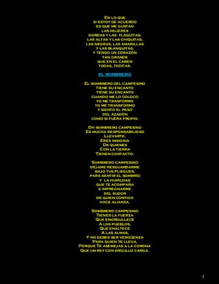 En lo que
      si estoy de acuerdo
        es que me gustan
           las mujeres
    gordas y las flaquitas,
   las altas y las chiquitas,
   las negras, las amarillas
        y las blanquitas,
      y tengo un corazón
           tan grande
         que en el caben
         todas, toditas.

        EL SOMBRERO

  El sombrero del campesino
       tiene su encanto
        tiene su encanto
     cuando me lo coloco
        yo me trasformo
       yo me transformo
         y siento el peso
            del azadón
     como si fuera propio.

   Oh sombrero campesino
  Es mucha responsabilidad
          Llevarte,
        Eres insignia
         De quienes
        Con la tierra
      Tienen contacto.

     Sombrero campesino
    déjame resguardarme
      bajo tus pliegues,
    para sentir el sombrío
        y la humildad
       que te acompaña
        e impregnarme
           del sudor
       de quien contigo
         hace alianza.

      Sombrero campesino
        Tienes la fuerza
       Que enorgullece
         A los pueblos,
          Que enaltece
          A las almas,
   Y no debes ser vergüenza
      Para quien te lleva,
Porque Te asemejas a la corona
 Que un rey con orgullo carga.




                                 5
 