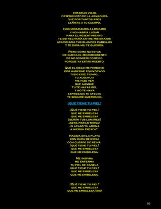 estarías viejo,
  desprovisto de la armadura
     que por tantos años
     ceñiste a tu cuerpo.

    Nos miraríamos a los ojos
         y no habría lugar
       para el resentimiento
 te estrecharía entre mis brazos
acariciaría tus blancos cabellos
      y te diría mil te quieros.

      Pero como no estas
   me queda el remordimiento
     de no sonreír contigo
    porque ya estás muerto.

    Que el cielo me perdone
    por haberme equivocado
       todo este tiempo,
          tu ausencia
          me hizo ver
          que aunque
        tú te hayas ido,
          y no te haya
      expresado mi afecto
     te seguiré queriendo.

      ¿QUÉ TIENE TU PIEL?

       ¿Qué tiene tu piel?
        que me embelesa
        que me embelesa
      ¿serán tus lunares?
      ¿será por lo tersa?
       ¿o acaso tu aroma
        a hierba fresca?.

       Nacida en la playa
       con cara de diosa
      con cuerpo de reina.
       ¿qué tiene tu piel?
        que me embelesa
        que me embelesa.

           Me inspira
           me enferma
        tu piel de canela
       ¿qué tiene tu piel?
        que me embelesa
        que me embelesa.


       ¿Qué tiene tu piel?
        que me embelesa
      que me embelesa (bis)



                                   50
 