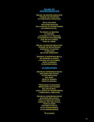 MUJER DE
    ROSTRO SEDUCTOR

Mujer de rostro seductor
   porque no muestras
 tu verdadera intención.

       En el día eres
      delicioso manjar
en la noche te transformas
      en veneno letal.

   Te rodea la mentira
        el engaño
  la envidia y la traición,
 tu mundo es tan pequeño
    que no hay cabida
       para el amor.

Mujer de rostro seductor
 porque no reflexionas
   endereza tu camino
       tu belleza
   no ha de perdurar.

Aunque te muestras bella
   no siempre lo serás,
  los que hoy sucumben
      ante ti mañana
    te despreciaran.

     LA ASOLAPADA

 No me da vergüenza decir
   que eres asolapada
     te escandalizas
         del sexo,
     pero te agrada
     pero te agrada.

   Pregonas tu santidad
  brindando una imagen
       que no es real,
en el lecho te transformas
  y pides más y pides más.

 No me da vergüenza decir
   que eres asolapada
  con tu forma de vestir
  pareces muy recatada,
        pero cuando
     estamos a solas
    tú te transformas,
    tú te transformas.

        Te olvidas


                              51
 