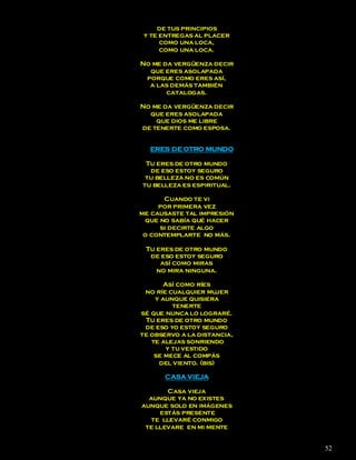 de tus principios
 y te entregas al placer
      como una loca,
      como una loca.

No me da vergüenza decir
  que eres asolapada
 porque como eres así,
  a las demás también
       catalogas.

No me da vergüenza decir
  que eres asolapada
    que dios me libre
de tenerte como esposa.


  ERES DE OTRO MUNDO

 Tu eres de otro mundo
  de eso estoy seguro
 tu belleza no es común
tu belleza es espiritual.

      Cuando te vi
     por primera vez
me causaste tal impresión
 que no sabía qué hacer
     si decirte algo
 o contemplarte no más.

 Tu eres de otro mundo
  de eso estoy seguro
     así como miras
    no mira ninguna.

       Así como ríes
 no ríe cualquier mujer
    y aunque quisiera
          tenerte
sé que nunca lo lograré.
 Tu eres de otro mundo
 de eso yo estoy seguro
te observo a la distancia,
   te alejas sonriendo
        y tu vestido
    se mece al compás
     del viento. (bis)

      CASA VIEJA

       Casa vieja
  aunque ya no existes
aunque solo en imágenes
     estás presente
  te llevaré conmigo
 te llevare en mi mente


                             52
 