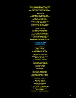 como recuerdo imborrable
 de quienes reímos contigo
   de quienes lloramos
recostados en tus paredes.

         Casa vieja
   aunque ya no existes
 aunque solo en imágenes
       estás presente
    te llevaré conmigo
  te llevare por siempre
      y serán mis hijos
  y los hijos de mis hijos
  quienes te recuerden.

        Vivirás en mi
    vivirás por siempre,
    el eco de los pasos
   el frió de tu ambiente
  los nacimientos vistos
  y también las muertes
     serán el aliciente
 para que estés presente.

     LLEGASTE A MI
      NIÑA BONITA

      Llegaste a mi
        niña linda
     y te esforzaste
   por darme lo mejor.

     La vida te enseñó
   que una cara bonita
       no es lo que
    tu corazón añoró.

   Te acostumbraste
  a verme como padre,
      como esposo,
      como alguien
        especial.

    Besaste mis manos
    besaste mis canas,
   y te refugiaste en mi
  ofreciéndome tu amor.

      Aunque sabias
       que mi tiempo
     no era tu tiempo
      y que no viviría
         para ver
 el fruto de lo nuestro,
   sé que le contarás
        que tu y él
 fueron mi mejor premio.


                             53
 