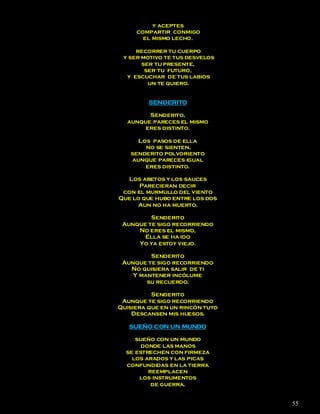y aceptes
     compartir conmigo
       el mismo lecho.

     recorrer tu cuerpo
 y ser motivo te tus desvelos
       ser tu presente,
        ser tu futuro,
  y escuchar de tus labios
         un te quiero.


         SENDERITO

        Senderito,
  aunque pareces el mismo
       eres distinto.

     Los pasos de ella
       no se sienten,
   senderito polvoriento
   aunque pareces igual
       eres distinto.

  Los abetos y los sauces
      Parecieran decir
 con el murmullo del viento
Que lo que hubo entre los dos
     Aun no ha muerto.

         Senderito
 Aunque te sigo recorriendo
     No eres el mismo,
       Ella se ha ido
     Yo ya estoy viejo.

         Senderito
 Aunque te sigo recorriendo
   No quisiera salir de ti
    Y mantener incólume
        su recuerdo.

          Senderito
 Aunque te sigo recorriendo
Quisiera que en un rincón tuyo
    Descansen mis huesos.

   SUEÑO CON UN MUNDO

     sueño con un mundo
       donde las manos
  se estrechen con firmeza
    los arados y las picas
  confundidas en la tierra
         reemplacen
      los instrumentos
          de guerra.


                                 55
 
