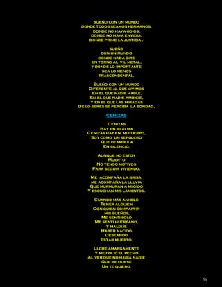 sueño con un mundo
 donde todos seamos hermanos,
      donde no haya odios,
     donde no haya envidia,
    donde prime la justicia .

             sueño
         con un mundo
        donde nada gire
     en torno al vil metal,
     y donde lo importante
          sea lo menos
        trascendental.

       Sueño con un mundo
    Diferente al que vivimos
      En el que nadie hable,
     En el que nadie ambicie,
     Y en el que las miradas
De lo seres se perciba la bondad.

            CENIZAS

            Cenizas
        Hay en mi alma
   Cenizas hay en mi cuerpo,
    Soy como un sepulcro
        Que deambula
         En silencio.

        Aunque no estoy
             Muerto
        No tengo motivos
      Para seguir viviendo.

     Me acompaña la brisa,
     me acompaña la lluvia
     Que murmuran a mi oído
    Y escuchan mis lamentos.

      Cuando más anhelé
         Tener alguien
      Con quien compartir
           mis sueños,
         Me sentí solo
       Me sentí huérfano,
            Y maldije
         Haber nacido
           Deseando
         Estar muerto.

      Lloré amargamente
       Y me dolió el pecho
    Al ver que no había nadie
          Que me dijese
          Un te quiero.


                                    56
 