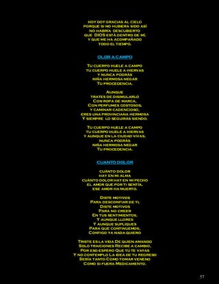 hoy doy gracias al cielo
    porque si no hubiera sido así
       no habría descubierto
    que DIOS está dentro de mí,
      y que me ha acompañado
           todo el tiempo.


          OLOR A CAMPO

     Tu cuerpo huele a campo
     tu cuerpo huele a hiervas
          y nunca podrás
        niña hermosa negar
          Tu procedencia.

               Aunque
        trates de disimularlo
          Con ropa de marca,
       Con perfumes costosos,
        y caminar cadencioso,
   eres una provinciana hermosa
    Y siempre lo seguirás siendo.

      Tu cuerpo huele a campo
     tu cuerpo huele a hiervas
    y aunque en la ciudad vivas,
           nunca podrás
        niña hermosa negar
          Tu procedencia.


          CUANTO DOLOR

           cuánto dolor
           hay en mi alma
   cuánto dolor hay en mi pecho
     el amor que por ti sentía,
        ese amor ha muerto.

          Diste motivos
      Para desconfiar de ti,
          Diste motivos
          Para no creer
       En tus sentimientos,
         Y aunque llores
       Y aunque supliques
      Para que continuemos,
      Contigo ya nada quiero

  Triste es la vida De quien amando
  Solo traiciones Recibe a cambio,
   Por eso espero Que tú te vayas
Y no contemplo La idea de tu regreso
   Sería tanto Como tomar veneno
     Como si fuera Medicamento.


                                       57
 