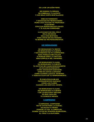es la de un león fiero

       me domina tu mirada
      me embriaga tu aliento
   y con solo verte desfallezco

          eres mi tormento
    y dices que no tienes dueño
  pero cada vez que te propongo
             algo serio
   con cualquier disculpa sales
       y te alejas corriendo

      lluvia que cae del cielo
           moja mis ideas
         moja mis sentidos
     para ver si de esa manera
   te borro de mis pensamientos.


         HE DESNUDADO

       he desnudado tu mente
      he desnudado tu cuerpo
  y sin embargo no te comprendo
      será porque eres mujer
     o porque eres la criatura
    más compleja del universo.

        he desnudado tu alma
       he desnudado tu cuerpo
  tu actitud me causa desconcierto
        un día estás radiante
      como amanecer sabanero
       otro día estás llorando
   como cuando llega el invierno
y todo es culpa de tu temperamento.

        Si discutes es mejor
      permanecer en silencio
          como las flores
    cuando las azota el viento.

      he desnudado tu alma
     he desnudado tu cuerpo
     y de lo que estoy seguro
          es que cada día
        te conozco menos.

           CAMPESINO

      Campesino, campesino
   no te vayas para la ciudad,
        no dejes tu tierra
    porque lo vas a lamentar,
donde vayas no tendrás sementera,
       el tiple y la guitarra


                                      59
 