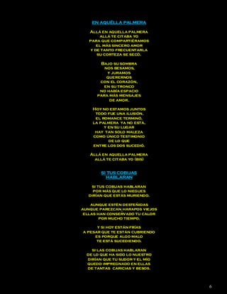 EN AQUÉLLA PALMERA

   Allá en aquella palmera
        allá te citaba yo
   para que compartiéramos
       el más sincero amor
    y de tanto frecuentarla
       su corteza se secó.

       Bajo su sombra
         nos besamos,
          y juramos
          querernos
       con el corazón,
         en su tronco
       no había espacio
      para más mensajes
           de amor.

    Hoy no estamos juntos
     todo fue una ilusión,
     el romance terminó,
    la palmera ya no está,
         y en su lugar
     hay tan solo maleza
    como único testimonio
           de lo que
    entre los dos sucedió.

   Allá en aquella palmera
     allá te citaba yo (bis)


        SI TUS COBIJAS
          HABLARAN

   si tus cobijas hablaran
    por más que lo niegues
  dirían que estás muriendo.

    aunque estén desteñidas
aunque parezcan harapos viejos
 ellas han conservado tu calor
        por mucho tiempo.

      y si hoy están frías
a pesar que te están cubriendo
     es porque algo malo
      te está sucediendo.

    si las cobijas hablaran
  de lo que ha sido lo nuestro
  dirían que tu sudor y el mío
  quedo impregnado en ellas
  de tantas caricias y besos.



                                 6
 