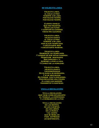 MI VIEJECITA LINDA

       Viejecita linda,
       al cielo le pido
      tenerte a mi lado
      por mucho tiempo,
      por mucho tiempo.

       Cuánto anhelo
       Que mis triunfos
        Sean los tuyos
    y compartas conmigo
     todas mis alegrías.

        Viejecita linda,
        viejecita santa
        al cielo le pido
       tenerte a mi lado
    por algún tiempo mas
      y escucharte reír
    y escucharte mandar.

       Viejecita linda
   Demórate un tiempo más,
Y aunque sé que estas cansada
    Permíteme mostrarte
       Que gracias a ti
    Aprendí a vivir la vida
   Y Conocí de la humildad.

        Viejecita linda,
        viejecita santa
        tus enseñanzas
  De mi nunca se borrarán,
      Y si he sido bueno
 Es porque con tu esfuerzo,
  Has esculpido una figura
     A la que has querido
   transmitir tu santidad.


    VIVA LA REVOLUCIÓN

      Viva la revolución
 que tiene como estandarte
  el trabajo, la esperanza
   y la búsqueda de la paz.

     Viva la revolución
       de las mentes,
      de los cuerpos,
        de los libros
        de la música
         y el viento
       que se rebelan
       para expresar
       un sentimiento.


                                63
 