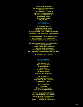 Aunque mi cerebro
     Se niegue a reconocerlo
            Estoy viejo
       Y no puedo ocultarlo
      bajo un traje moderno,
       A fuerza de mirarme
          He comprendido
          Que se termina
             Mi tiempo.

           SI PUDIERA

          Si pudiera volar
        lo primero que haría
         sería irte a buscar,
 a tu ventana llegaría en silencio,
 entraría y me sentaría en tu lecho.

 Si pudiera leer tus pensamientos
     entraría en tus pesadillas
 y las convertiría en maravillas .

 Si pudiera conquistar tu corazón,
          me uniría contigo
     y en un carruaje de renos
       y nos iríamos muy lejos,
     pero como sé que no es así
me conformo con tenerte en sueños.

       Si pudiera volar (bis)


          DE QUE SIRVIÓ

            De que sirvió
          En la juventud
            ser altanero
              si ahora
         que soy anciano
           he modificado
        mi comportamiento.

            De que sirvió
         pretender riqueza
       si ahora que la tengo
           con poco tengo.

           De que sirvió
             El poder
        Si cuando lo tuve
       No lo supe entender.

     Ahora que estoy longevo
    soy consciente que la vida
     se tiene por un momento
          y hay que vivirla
    pero a los demás sirviendo.


                                       66
 