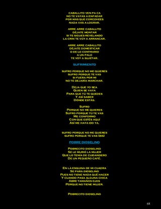 caballito ven pa ca
   no te vayas a enfadar
   por más que corcovees
     nada vas a lograr.

    arre arre caballito
        déjate montar
   si te sigues revelando
 la crin te voy a arrancar.

    arre arre caballito
     déjate domesticar
     o de lo contrario
          a un palo
      te voy a sujetar.

       SUFRIMIENTO

sufro porque no me quieres
   sufro porque te vas
      si fuera por mi
  no te dejaría marchar.

      Deja que yo sea
       Quien se vaya
   Para que tú te quedes
        Y así saber
       Dónde estás.

           Sufro
    Porque no me quieres
   Sufro porque tú te vas
       Me conformo
     Con que estés aquí
     Así me haya ido ya.


sufro porque no me quieres
 sufro porque te vas (bis)

     POBRE DIOSELINO

    Pobrecito dioselino
    Se le murió la mujer
 Que lo tenía de cuidandero
    De un pequeño café.


  En la esquina de mi cuadra
       Se para dioselino
Pues no tiene nada qué hacer
 Y cuando pasa alguna chica
      Abre tamaños ojos
    Porque no tiene mujer.


    Pobrecito dioselino


                               68
 