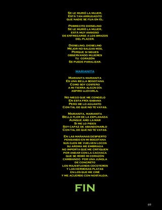 Se le murió la mujer,
   Está tan arrugadito
  que nadie se fija en él.

    Pobrecito dioselino
   Se le murió la mujer,
     está muy ansioso
de entregarse a los brazos
        del placer.

   Dioselino, dioselino
   Mejor no salgas más,
     Porque si sigues
   observando mujeres
       tu corazón
   Se puede paralizar.


        MARIANITA

   Marianita marianita
  Es una bella bogotana
    Como soy costeño
   a mi tierra algún día
     aspiro llevarla.

 No niego que me congelo
   En esta fría sabana
   Pero me lo aguanto
Con tal de que no te vayas.

   Marianita, marianita
Bella flor de la explanada
    Aunque amo la mar
       Si me lo pides
Soy capaz de abandonarlo
Con tal de que no te vayas.

 En las mañanas despierto
  pensando en mi bogotana
 sus ojos me vuelven locos
    su aroma me embriaga
no importa que me critiquen
 por andar con la cachaca
   que se robó mi corazón
 cambiando por una jungla
         de concreto
los majestuosos cocoteros
   y las hermosas playas
      en los que me crié
y me acuerdo con nostalgia.




       fin
                              69
 