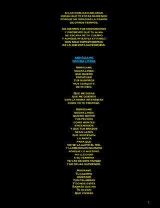 si las cobijas hablaran
dirían que te estás muriendo
porque no irradias la pasión
       de otros tiempos.

no sienten tus movimientos
  y presiente que tu alma
  se escapa de tu cuerpo
y aunque intentes evitarlo
  son solo espectadoras
de lo que está sucediendo.



        ABRÁZAME
       NEGRA LINDA

        Abrázame
       negra linda
        que quiero
        escuchar
       tus suspiros
       muy cerquita
        de mi oído.

       Que me digas
      que me quieres
  con la misma intensidad
    como yo te profeso.

          Abrázame
         negra linda
        quiero sentir
          tus pechos
        como montes
         encendidos
      y que tus brazos
          sean lazos
        que sostienen
           la barca
           para que
    no se la lleve el rió,
   y lloremos en silencio
     porque lo nuestro
         ha llegado
         a su término
    te vas de este mundo
   y me dejas sufriendo.

          Añoraré
         Tu cuerpo
          Añoraré
       Tus palabras
       Y donde estés
       Sabrás que no
         Te olvido
        Que vivirás


                               7
 