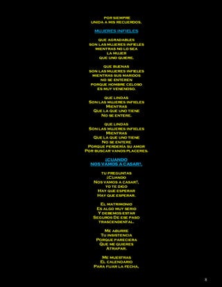 por siempre
  unida a mis recuerdos.

    MUJERES INFIELES

     que agradables
 son las mujeres infieles
   mientras no lo sea
         la mujer
     que uno quiere.

        que buenas
 son las mujeres infieles
   mientras sus maridos
      no se enteren
  porque hombre celoso
     es muy venenoso.

       que lindas
 Son las mujeres infieles
        Mientras
   Que la que uno tiene
      No se entere.

        que lindas
 Son las mujeres infieles
         Mientras
   Que la que uno tiene
       No se entere
 Porque perdería su amor
Por buscar vanos placeres.

       ¿CUANDO
  NOS VAMOS A CASAR?,

     tu preguntas
        ¿Cuando
   Nos vamos a casar?,
        yo te digo
    Hay que esperar
    Hay que esperar.

      El matrimonio
    Es algo muy serio
     Y debemos estar
   Seguros De ese paso
     trascendental.

       Me aburre
      Tu insistencia
    Porque pareciera
     Que me quieres
        Atrapar.

      Me muestras
     El calendario
   Para fijar la fecha,


                             8
 