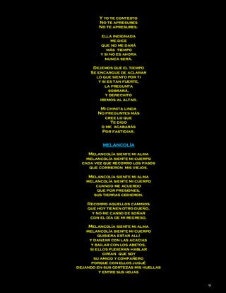 Y yo te contesto
         No te apresures
         No te apresures.

          ella indignada
               me dice
          que no me dará
             más tiempo
          y si no es ahora
            nunca será.

      Dejemos que el tiempo
     Se encargue de aclarar
       lo que siento por ti
        y si es tan fuerte,
           la pregunta
              sobrará,
           y derechito
         iremos al altar.

         Mi chinita linda
        No preguntes más
           cree lo que
             Te digo
         o me acabarás
         Por fastidiar.


           MELANCOLÍA

     Melancolía siente mi alma
    melancolía siente mi cuerpo
  cada vez que recorro los pasos
     que corrieron mis viejos.

     Melancolía siente mi alma
    melancolía siente mi cuerpo
        cuando me acuerdo
        que por presiones,
       sus tierras cedieron.

    Recorro aquellos caminos
    que hoy tienen otro dueño,
      y no me canso de soñar
     con el día de mi regreso.

     Melancolía siente mi alma
    melancolía siente mi cuerpo
         quisiera estar allí
     y danzar con las acacias
      y bailar con los abetos,
     si ellos pudieran hablar
           dirían que soy
       su amigo y compañero
      porque con ellos jugué
dejando en sus cortezas mis huellas
         y entre sus hojas


                                      9
 