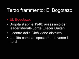 Terzo frammento: El Bogotazo EL Bogotazo:  Bogotà 9 aprile 1948: assassinio del leader liberale Jorge Eliecer Gaitan Il centro della Città viene distrutto La città cambia:  spostamento verso il nord 