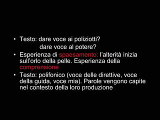 Testo: dare voce ai poliziotti? dare voce al potere? Esperienza di  spaesamento:  l’alterità inizia sull’orlo della pelle. Esperienza della  comprensione Testo: polifonico (voce delle direttive, voce della guida, voce mia). Parole vengono capite nel contesto della loro produzione 