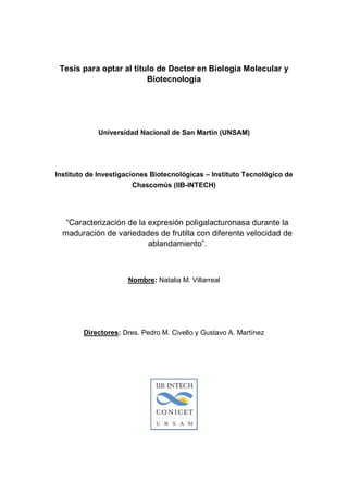 Tesis para optar al título de Doctor en Biología Molecular y
                         Biotecnología




            Universidad Nacional de San Martín (UNSAM)




Instituto de Investigaciones Biotecnológicas – Instituto Tecnológico de
                        Chascomús (IIB-INTECH)




   “Caracterización de la expresión poligalacturonasa durante la
  maduración de variedades de frutilla con diferente velocidad de
                          ablandamiento”.



                     Nombre: Natalia M. Villarreal




        Directores: Dres. Pedro M. Civello y Gustavo A. Martínez
 