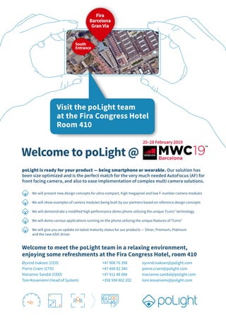 South
Entrance
25–28 February 2019
Welcome to poLight @
Welcome to meet the poLight team in a relaxing environment,
enjoying some refreshments at the Fira Congress Hotel, room 410
Øyvind Isaksen (CEO) +47 908 76 398 oyvind.isaksen@polight.com
Pierre Craen (CTO) +47 488 82 340 pierre.craen@polight.com
Marianne Sandal (COO) +47 911 48 088 marianne.sandal@polight.com
Toni Kovaniemi (Head of System) +358 504 802 202 toni.kovaniemi@polight.com
Room: 402
poLight is ready for your product — being smartphone or wearable. Our solution has
been size optimized and is the perfect match for the very much needed AutoFocus (AF) for
front facing camera, and also to ease implementation of complex multi camera solutions.
We will present new design concepts for ultra-compact, high megapixel and low F-number camera modules
We will show examples of camera modules being built by our partners based on reference design concepts
We will demonstrate a modified high performance demo phone utilizing the unique TLens©
technology
We will demo various applications running on the phone utilizing the unique features of TLens©
We will give you an update on latest maturity status for our products — Silver, Premium, Platinum
and the new ASIC driver
.
Visit the poLight team
at the Hotel Fira Congress
Room: 402
Fira
Barcelona
Gran Via
South
Entrance
Visit the poLight team
at the Fira Congress Hotel
Room 410
 