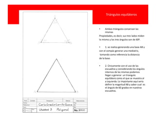 Triángulos equiláteros
• Ambos triángulos conservan las
mismas
Propiedades, es decir, sus tres lados miden
lo mismo y los tres ángulos son de 60º.
• 1. se realiza generando una base AB y
con el compás generar una mediatriz,
tomando como referencia la distancia
de la base.
• 2. Únicamente con el uso de las
escuadras y considerando los ángulos
internos de las mismas podemos
llegar a generar un triangulo
equilátero como el que se muestra al
a izquierda. Lo importante aquí sería
definir la magnitud AB y saber cual es
el ángulo de 60 grados en nuestras
escuadras.
 