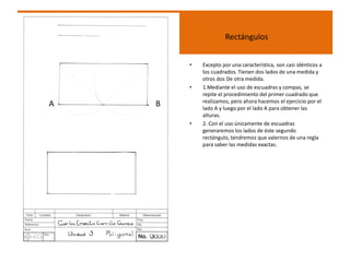 Rectángulos
• Excepto por una característica, son casi idénticos a
los cuadrados. Tienen dos lados de una medida y
otros dos De otra medida.
• 1.Mediante el uso de escuadras y compas, se
repite el procedimiento del primer cuadrado que
realizamos, pero ahora hacemos el ejercicio por el
lado A y luego por el lado A para obtener las
alturas.
• 2. Con el uso únicamente de escuadras
generaremos los lados de éste segundo
rectángulo, tendremos que valernos de una regla
para saber las medidas exactas.
A B
 