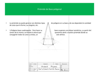 Pirámide de Base poligonal
• La pirámide se puede generar con distintos tipos de polígono en su base y de eso dependerá la cantidad
de caras que lo forme, sus ángulos, etc.
• 1.Polígono base cuadrangular: Para hacer su base se genera una elipse isométrica, y a partir del
centro de la misma, se levanta la altura que queremos darle a nuestra pirámide donde se
conjugarán todas las caras y aristas, un solo vértice.
 