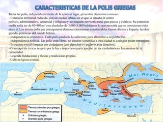 Todas las polis, independientemente de la época o lugar, presentan elementos comunes:
- Extensión territorial reducida, con un núcleo urbano en el que se situaba el centro
político, administrativo, comercial y religioso y un pequeño territorio rural para pastos y cultivos. Su extensión
media solía ser de 80-90 km2 con alrededor de 3.000-5.000 habitantes lo que permitía que se conocieran todos
entre sí. Las únicas polis que consiguieron dominar extensiones considerables fueron Atenas y Esparta, las dos
grandes potencias del mundo heleno.
- Independencia económica. Cada polis producía lo suficiente para alimentar a su población.
- Independencia política. Las polis eran libres, no estaban sometidas a otra ciudad ni a ningún poder extranjero.
- Estructura social formada por ciudadanos (con derechos) y esclavos (sin derechos).
- Gran espíritu cívico, respeto por la ley e importante participación de los ciudadanos en los asuntos de la
comunidad.
- Leyenda fundacional y fiestas y tradiciones propias.
- Culto religioso común.
 