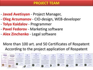 PROJECT TEAM
- Javad Avetisyan - Project Manager,
- Oleg Arzumanov - CIO-design, WEB-developer
- Tolya Kaidalov - Programmer
- Pavel Fedorov - Marketing software
- Alex Zinchenko - Legal software
More than 100 art. and 50 Certificates of Rospatent
According to the project application of Rospatent
 