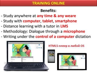 TRAINING ONLINE
Benefits:
- Study anywhere at any time & any weare
- Study with computer, tablet, smartphone
- Distance learning with a tutor in LMS
- Methodology: Dialogue through a microphone
- Writing under the control of a computer dictation
 