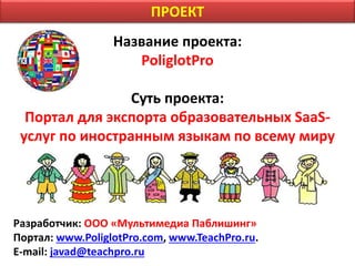 Название проекта:
PoliglotPro
Суть проекта:
Портал для экспорта образовательных SaaS-
услуг по иностранным языкам по всему миру
Разработчик: ООО «Мультимедиа Паблишинг»
Портал: www.PoliglotPro.com, www.TeachPro.ru.
E-mail: javad@teachpro.ru
ПРОЕКТ
 